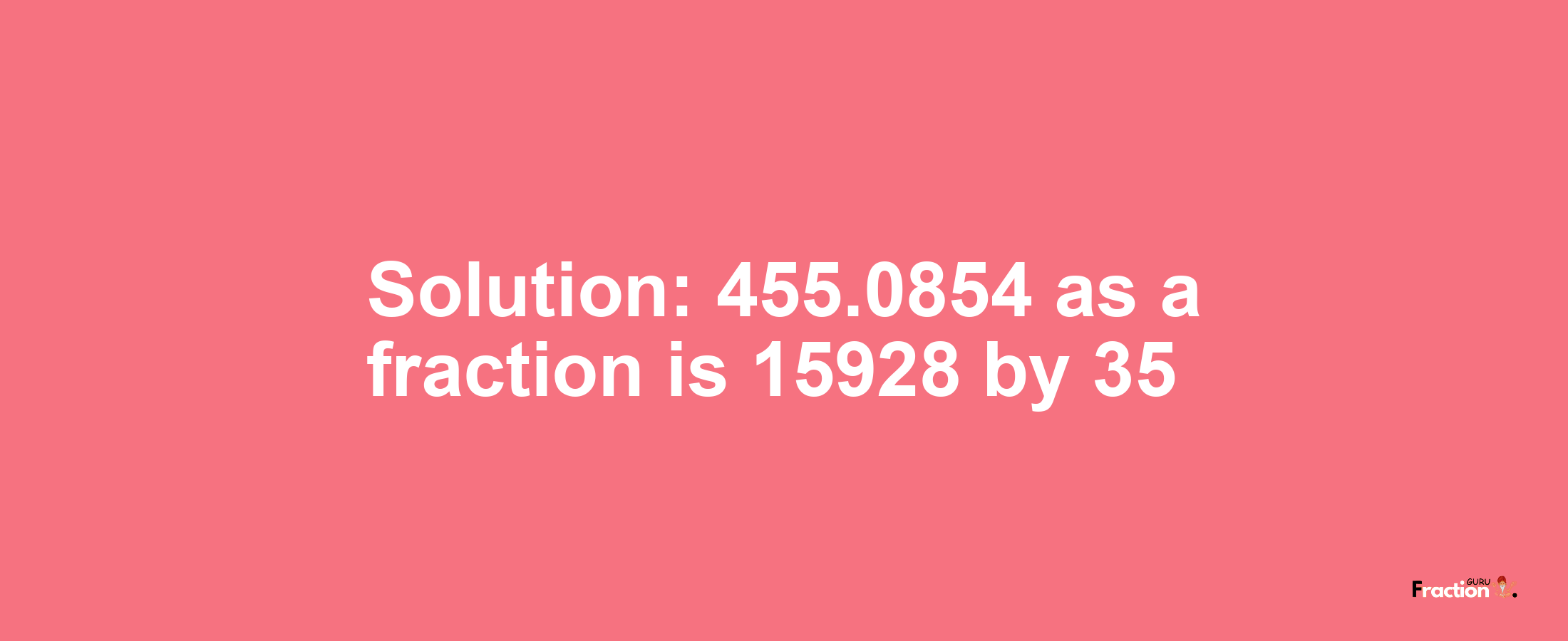 Solution:455.0854 as a fraction is 15928/35